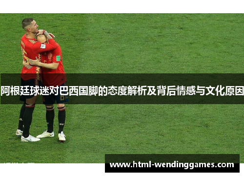 阿根廷球迷对巴西国脚的态度解析及背后情感与文化原因