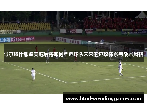马尔穆什加盟曼城后将如何塑造球队未来的进攻体系与战术风格
